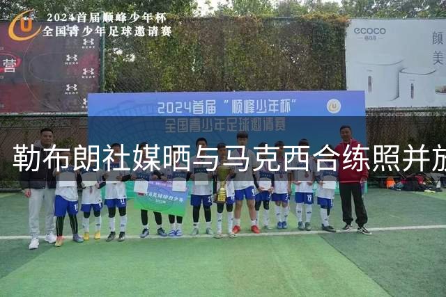 勒布朗社媒晒与马克西合练照并放话：“我们锁定目标了”
