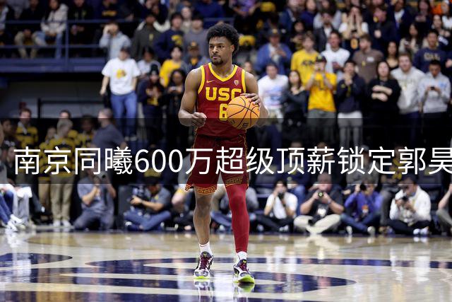 南京同曦600万超级顶薪锁定郭昊文，三年合约彰显球队雄心